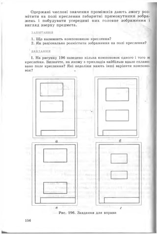 Одержані числові значення проміжків дають змогу роз­
мітити на полі креслення габаритні прямокутники зобра­
жень і побудувати усередині них головне зображення і
вигляд зверху предмета.
ЗАПИТАННЯ
1. Що називають компоновкою креслення?
2. Як раціонально розмістити зображення на полі креслення?
ЗАВДАННЯ і
■
І. На рисунку 196 наведено кілька компоновок одного і того ж
креслення. Визначте, на якому з прикладів найбільш вдало сплано­
вано поле креслення? Які недоліки мають інші варіанти компоно­
вок?
' г,', :
«Ц/ІІ.'і
в г
Рис. 196. Завдання для вправи
156
 