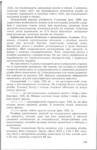 лінії, що відповідають западинам різьби в отворі. І навпаки,
суцільні тонкі лінії, що відповідають западинам різьби на
стержні, переходять в суцільні товсті лінії, що відповідають
виступам різьби в отворі.
Поперечний переріз різьбового з’єднання (рис. 209) має
характерні особливості: межею між контурами деталей з різь­
бою є суцільна товста лінія, яка відповідає діаметру кола
виступів (зовнішньому діаметру) різьби на стержні. Суцільна
тонка лінія (проведена на 3/4 кола) відповідає западинам
(внутрішньому діаметру) різьби на стержні.
Кріпильні деталі болтового і шпилькового з’єднань. З ’єд­
нання, утворені кріпильними деталями з різьбою, носять
назву цих деталей: болтові, шпилькові, гвинтові тощо.
Кріпильні деталі з різьбою зустрічаються у дуже багатьох
виробах. Щоб упорядкувати застосування цих деталей, їх
форму і розміри стандартизовано. Тому кріпильні деталі з
різьбою називають стандартними. Це дає змогу зосередити їх
виробництво на спеціалізованих підприємствах і спростити
виготовлення виробів.
На кресленнях з’єднань стандартні деталі зображують спроще­
но за відносними розмірами. Це означає, що розміри їх окремих
елементів визначають за співвідношенням із зовнішнім діаметром
різьби (його позначають сі). Співвідношення для таких розрахун­
ків наведено на рисунку 210. Завдяки спрощеному зображенню
кріпильних деталей прискорюється виконання креслень.
Стандартний болт (рис. 210, а) — це циліндричний стер­
жень з шестигранною головкою. На стержні болта нарізана
різьба. Головку болта і кінець стержня обточено на конус
(знято фаски).
Гайка — це шестигранник, усередині якого є отвір з різь­
бою (рис. 210, б). Обидва плоских торці гайки і отвір з різь­
бою мають фаски.
Шпилька — циліндричний стержень (рис. 210, в), на обох
кінцях якого нарізана різьба. З кожного кінця шпильки
знято фаску.
Шайба являє собою кругле кільце (рис. 210, г).
Розміри кріпильних деталей на складальних кресленнях
не наносять, основні дані про них записують у вигляді
умовного позначення до специфікації. Користуючись цим
позначенням, потрібні розміри можна визначити з таблиць у
довідниках.
Умовне позначення болта включає тип і розміри різьби,
довжину його стержня. Запис «Болт М12 х 1,25 х 60» озна­
чає: болт з метричною різьбою діаметром 12 мм, малий крок
1,25 мм, довжина стержня 60 мм.
169
 