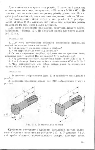 Для шпильки вказують тип різьби, її розміри і довжину
загвинчуваного кінця, наприклад, «Шпилька М16 х 60». Це
означає, що шпилька має метричну різьбу діаметром 16 мм,
крок різьби великий, довжина загвинчуваного кінця 60 мм.
До позначення гайки входять тип різьби і її розміри.
Запис «Гайка М16» означає, що гайка має метричну різьбу
діаметром 16 мм, крок різьби великий.
Для шайб в умовному позначенні вказують діаметр болта,
наприклад, «Шайба 12». Це означає: шайба для болта діамет­
ром 12 мм.
ЗАПИТАННЯ
1. Для чого застосовують спрощені зображення кріпильних
деталей на складальних кресленнях?
2. Які ви знаєте кріпильні деталі з різьбою?
3. Чим відрізняються болт від шпильки?
4. Скільки зображень потрібно, щоб показати на кресленні болт;
шпильку; гайку; шайбу? Які це повинні бути зображення?
5. Яку довжину має болт, позначення якого «Болт М20 х 55»?
6. Який діаметр різьби має гайка з позначенням «Гайка М22»?
7. Чим відрізняються між собою гайки, якщо їх позначення
«Гайка М24» і «Гайка М24 х 1,25»?
ЗАВДАННЯ
1. За наочним зображенням (рис. 211) виконайте ескіз деталі з
різьбою.
2. Доповніть креслення деталі (рис. 212) зображенням отвору з
різьбою.
Рис. 211. Завдання для вправи
Креслення болтового з’єднання. Загальний вигляд болто­
вого з’єднання показано на рисунку 213, а. У деталях 1 і 2,
які треба з’єднати, просвердлюють отвори, діаметри яких
171
 