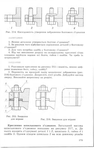 г—*■
+'
і
%¥
-А
1 і
з
Рис. 214. Послідовність утворення зображення болтового з’єднання
ЗАПИТАННЯ
1. Якими деталями утворюється болтове з ’єднання?
2. За рахунок чого відбувається скріплення деталей у болтовому
з ’єднанні?
3. Для чого потрібна шайба у болтовому з’єднанні?
4. Під час виконання розрізу на складальному кресленні січна
площина пройшла вздовж осі болта, гайки і шайби. Чи треба їх
штрихувати?
ЗАВДАННЯ
1. Розгляньте креслення на рисунку 215 і вкажіть, якими циф­
рами позначено болт, гайку, шайбу?
2. Перенесіть на прозорий папір незакінчені зображення (рис.
216) болтового з ’єднання. Докресліть лінії різьби. Добудуйте вигляд
зверху. Виконайте штриховку на розрізі.
5
Рис. 215. Завдання
для вправи Рис. 216. Завдання для вправи
Креслення шпилькового з’єднання. Загальний вигляд
шпилькового з ’єднання показано на рисунку 217, а. До
нього входять з ’єднувані деталі 1 і 2, шпилька 3, гайка 4 і
шайба 5. Одним кінцем ш пилька 3 на всю довжину різьби
173
 