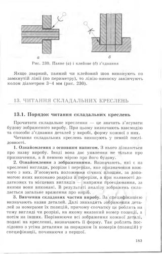 а б
Рис. 230. Паяне (а) і клейове (б) з’єднання
Якщо зварний, паяний чи клейовий шов виконують по
замкнутій лінії (по периметру), то лінію-виноску закінчують
колом діаметром 3-4 мм (рис. 230).
13. ЧИТАННЯ СКЛАДАЛЬНИХ КРЕСЛЕНЬ
13.1. Порядок читання складальних креслень
Прочитати складальне креслення — це значить з’ясувати
будову зображеного виробу. При цьому визначають взаємодію
та способи з’єднання деталей у виробі, форму кожної з них.
Читання складальних креслень виконують у певній послі­
довності.
1. Ознайомлення з основним написом. З нього дізнаються
про назву виробу. Іноді вона дає уявлення не тільки про
призначення, а й певною мірою про його будову.
2. Ознайомлення з зображеннями. Визначають, які є на
кресленні вигляди, розрізи і перерізи, яке призначення кож­
ного з них. З’ясовують положення січних площин, за допо­
могою яких виконано розрізи й перерізи, а при наявності до­
даткових та місцевих виглядів —, напрями проеціювання, за
якими вони виконані. В результаті аналізу зображень скла­
дається загальне враження про виріб.
3. Вивчення складових частин виробу. За специфікацією
визначають назви деталей. Далі знаходять зображення дета­
лей за номерами їх позицій, причому спочатку це роблять на
тому вигляді чи розрізі, на якому вказаний номер позиції, а
потім на інших. Порівнюючи всі зображення кожної деталі,
подані на кресленні, визначають її форму. Так роблять пос­
лідовно з усіма деталями за порядком їх номерів (позицій) у
специфікації, починаючи з першої.
183
 
