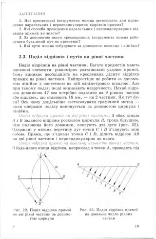 ЗАПИТАННЯ
1. Які креслярські інструменти можна застосувати для прове­
дення паралельних і перпендикулярних відрізків прямих?
2. Які способи проведення паралельних і перпендикулярних від­
різків прямих ви знаєте?
3. За допомогою якого креслярського інструмента можна побу­
дувати будь-який кут на кресленні?
4. Які кути можна побудувати за допомогою косинця і лінійки?
2.3. Поділ відрізків і кутів на рівні частини
Поділ відрізків на рівні частини. Багато предметів мають
однакові елементи, рівномірно розташовані уздовж прямої.
Тому виникає необхідність на кресленнях ділити відрізки
прямих на рівні частини. Найпростіше це робити за допомо­
гою лінійки з нанесеною на ній міліметровою шкалою. Але
при такому поділі іноді виникають незручності. Нехай відрі­
зок довжиною 47 мм потрібно поділити на 9 рівних частин
або відрізок, що становить 19 мм, — на 2 частини. Як тут бу­
ти? Ось чому доцільніше застосовувати графічний метод —
коли операція поділу виконується за допомогою циркуля і
лінійки.
Подія відрізка прямої на дві рівні частини. З обох кінців
А і В заданого відрізка розхилом циркуля К, трохи більшим,
ніж половина його довжини, описують дві дуги (рис. 22).
Одержані у місцях перетину дуг точки С і Б з’єднують між
собою. Пряма, що з’єднала точки С і Б, ділить відрізок АВ
на дві рівні частини і перпендикулярна до нього.
Поділ відрізка прямої на довільну кількість рівних частин.
З будь-якого кінця відрізка, наприклад з точки А, проводять під
Рис. 22. Поділ відрізка прямої Рис. 23. Поділ відрізка прямої
Ас
В
на дві рівні частини за допомо­
гою циркуля
на довільне число рівних
частин
2* 19
 