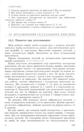 ЗАПИТАННЯ
1. Скільки розрізів виконано на кресленні? Які це розрізи?
2. Які деталі попадають у січну площину А — А?
3. З якою метою на кресленні виконано вигляд зліва?
4. Які спрощення використано на кресленні при зображенні
стяжного гвинта 5 і гайки 7?
5. Яку форму має головка гвинта 1?
6. Поясніть, як з’єднані між собою деталі 2, 3 і 4 ?
7. Скільки різьбових з’єднань зображено на кресленні?
14. ДЕТАЛЮВАННЯ СКЛАДАЛЬНИХ КРЕСЛЕНЬ
14.1. Поняття про деталювання
Щоб зробити виріб, який складається з кількох деталей,
спочатку треба виготовити ці деталі. Для виготовлення дета­
лей потрібні їх креслення. Креслення окремих деталей, з
яких складається виріб, виконують за його складальним
кресленням.
Процес виконання деталей за складальним кресленням
виробу називають деталюванням.
Перед початком деталювання слід прочитати складальне
креслення. Це дає змогу визначити будову виробу, взаємодію
його складових частин і їх призначення. Сам процес деталю­
вання передбачає умовне розчленування виробу на окремі де­
талі і виконання креслення кожної з них. За цими креслен­
нями виготовляють деталі і потім з них складають вироби.
Звернемось до прикладу. На рисунку 237 наведено поря­
док роботи, наочне зображення і складальне креслення за­
тискача. Він складається з основи 1, до якої за допомогою
штифта 5 приєднано прижим З, і гвинта 2 з нерухомою ру­
кояткою 4. Пристрій призначений для затискання округлих
деталей під час їх обробки на верстаті. Для цього деталь
вкладають у прямокутний паз на основі 1 і закріплюють при-
жимом 3 за допомогою гвинта 2.
На рисунку 238 наведено наочні зображення деталей, з
яких складається затискач, та їх креслення. Кожне креслен­
ня містить зображення, вибрані залежно від форми деталі, та
її розрізи.
Ви вже знаєте, що кожний виріб складається з оригіналь­
них деталей, призначених тільки для даного виробу, і стандар­
тних. Під час деталювання виконують креслення тільки оригі­
нальних деталей. На стандартні деталі виконувати креслення
не треба, бо вони виготовляються на спеціалізованих підп-
13* 195
 