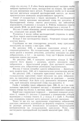 отвір під втулку 3. З обох боків вертикальної частини скоби
вибрано прямокутні пази, заокруглені на кінцях. Це зробле­
но для зменшення маси деталі. Усередині скоби на її нижній
частині міститься опорний циліндричний виступ, до якого
притискується поверхня закріплюваного предмета.
Гвинт 2 складається з трьох циліндрів. У циліндричній
головці гвинта виконано наскрізний отвір під рукоятку 4.
Циліндричний кінець гвинта розклепано, що забезпечує
нерухомість з’єднання з кільцем 5. Робоча поверхня гвинта
має різьбу М І6, по якій гвинт переміщується у втулці 3.
Втулка 3 зовні обмежена двома циліндричними поверхня­
ми, усередині має різьбу М16.
Рукоятка 4 являє собою циліндричний стержень із зріза­
ми біля торців конічними фасками.
Кільце 5 має циліндричну форму. Усередині кільця знято
конічну фаску.
Струбцина не має стандартних деталей, тому креслення
виконують на кожну з них (рис. 240).
На рисунку 240, а наведено креслення деталі 4 —
стержня-рукоятки. На складальному кресленні, де її зобра­
жено разом з іншими деталями, рукоятку показано на двох
зображеннях, а тут — на одному, тому що її форма повністю
виявлена одним виглядом.
На рисунку 240, б наведено креслення кільця 5. Щоб
уявити його форму і розміри, досить виконати одне
зображення — фронтальний розріз. Для зручності читання
креслення вісь зображення розміщено горизонтально.
Втулка 3 також потребує одного зображення — фронталь­
ного розрізу (рис. 240, в) з горизонтально розміщеною віссю.
На рисунку 240, г наведено креслення гвинта 2. Хоч на
складальному кресленні гвинт показано на двох зображен­
нях, на кресленні деталі цього робити не доцільно — досить
і одного вигляду. Але його слід доповнити місцевим розрі­
зом, щоб показати наскрізний отвір під рукоятку 4.
Скоба 1 потребує трьох зображень (рис. 240, д), як і на скла­
дальному кресленні: головного вигляду з місцевим розрізом для
показу отвору під втулку З, вигляду зверху і винесеного перерізу.
Виріб має спряжувані поверхні — зовнішні поверхні руко­
ятки 4, гвинта 2 і втулки 3 спряжені з поверхнями отворів
відповідно у головці гвинта 2, у кільці 5 і скобі 1. Розміри
цих поверхонь повинні мати однакові числові значення.
Через те що під час друкування підручника зображення
довільно зменшили відповідно до формату сторінки, справж­
ні розміри деталей неможливо встановити безпосереднім
вимірюванням на складальному кресленні. Тому слід
застосувати пропорційний (кутовий) масштаб (рис. 241).
202
 