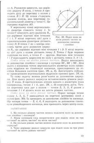 ку А. Розхилом циркуля, що дорів­
нює радіусу В кола, з точки А про­
водять дугу до перетину з колом у
точках В і В'. Ц і точки з’єднують
прямою лінією, яка перетинає го­
ризонтальний діаметр у точці С. Це
середина відрізка АО.
У верхньому кінці вертикально­
го діаметра ставлять точку 1. Із
точки С описують дугу радіусом НІУ
що дорівнює відстані між точками
С і 1. У місці перетину цієї дуги з
горизонтальним діаметром дістають
точку £>. З точки І як з центра опи­
сують третю дугу розхилом цирку­
ля В.,, що дорівнює відстані між точками 1 і І). У місці перети­
ну цієї дуги з колом дістають точку 2. Точка 1 буде першою
поділкою на колі, а точка 2 — другою. Відстань між точками
/ і 2 відкладають циркулем по колу і дістають точки 3, 4 і 5.
Поділ кола на шість рівних частин. Поділ виконують
за допомогою лінійки і косинця з кутами ЗО , 60 і 90 . Для
цього з кінцевих точок вертикального діаметра кола прово­
дять відрізки по гіпотенузі косинця, прикладеного до л і­
нійки більшим катетом (рис. 29, а, б). Закінчують побудо­
ву проведенням вертикальних відрізків прямих (рис. 29, в).
Ту саму задачу можна розв’язати за допомогою цирку­
ля. Для цього розхил циркуля встановлюють рівним раді­
усу В кола. З протилежних кінців одного з діаметрів кола
(наприклад, точок 1 і 4 Урис. 29, г, д) описують дуги. Точ­
ки перетину цих дуг з колом — точки 2 У 3, 5 у 6 разом з
точками 1 і 4 ділять коло на шість рівних частин.
Поділ кола на вісім рівних частин. Перші чотири точки
поділу 1, 3, 5, 7 знаходяться на перетині центрових ліній з
колом (рис. ЗО). їх проводять за допомогою лінійки та косинця.
Ще чотири точки — 2, 4, 6, 8 знаходять за допомогою гіпоте­
нузи рівнобедреного косинця, яка проходить через центр кола.
ЗАПИТАННЯ
1. На скільки рівних частин можна поділити коло за допомо­
гою лінійки і косинців?
2. Яким косинцем слід скористатися для поділу кола на три
частини? на шість частин? на вісім частин?
3. На скільки рівних частин можна поділити коло за допомогою
циркуля?
4. Чому дорівнює розхил циркуля при поділі кола на три рівні
частини? на шість рівних частин?
вісім рівних частин за
допомогою косинця
і лінійки
23
 