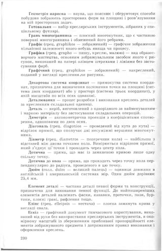 Геометрія нарисна — наука, що пояснює і обгрунтовує способи
побудови зображень просторових форм на площині і розв’язування
на ній просторових задач.
Готовальня — набір креслярських інструментів, зібраних у спе­
ціальному футлярі.
Грань многогранника — плоский многокутник, що є частиною
поверхні многогранника і обмежений його ребрами.
Графік (грец. йтарЬікоз — зображений) — графічне зображення
кількісної залежності якого-небудь явища чи процесу.
Графіка (грец. £гарЬо — пишу, креслю, малюю) — вид образот­
ворчого мистецтва, основним зображувальним засобом якого є ри­
сунок, виконаний на папері олівцем штрихами і лініями без засто­
сування фарб.
Графічний (грец. дгарЬікоз — зображений) — накреслений,
поданий у вигляді кресленнями рисунка.
Декартова система координат — прямокутна система коорди­
нат, призначена для визначення положення точки на площині (сис­
тема двох координат) або у просторі (система трьох координат), у
якій масштаби по всіх осях однакові.
Деталювання — процес розробки і виконання креслень деталей
за кресленням складальної одиниці.
Деталь — виріб, виготовлений з однорідного за найменуванням
і маркою матеріалу без застосування складальних операцій.
Диметрія — аксонометрична проекція з коефіцієнтами спотво­
рення, однаковими по двох осях.
Діагональ (грец. сНа^опіоз — проведений від кута до кута) —
відрізок прямої, що сполучає дві несуміжні вершини многокут­
ника.
Діаметр (грец. сііатеїгоб — поперечник кола) — найбільша з
відстаней між двома точками кола. Вимірюється відрізком прямої,
який з’єднує ці' точки і проходить через центр кола.
Дотична — пряма, що має із замкненою кривою лише одну
спільну точку.
Дотична до кола — пряма, що проходить через точку кола пер­
пендикулярно до радіуса, проведеного в цю точку.
Дюйм (голл. сіиіт — великий палець) — одиниця довжини в
англійській і американській системах мір. Один дюйм дорівнює
25,4 мм.
Елемент деталі — частина деталі певної форми та конструкції,
призначена для виконання певної функції. До найпоширеніших
елементів деталей належать фаски, канавки, проточки, пази, бур-
тики, плоскі грані, рифлення тощо.
Еліпс (грец. еііеірзіз — нестача) — плоска замкнута крива у
вигляді овала.
Ескіз — графічний документ тимчасового користування, вико­
наний від руки без використання креслярських інструментів, в око­
мірному масштабі із збереженням приблизної пропорційності еле­
ментів зображуваного предмета і дотриманням правил виконання і
оформлення креслень.
230
 