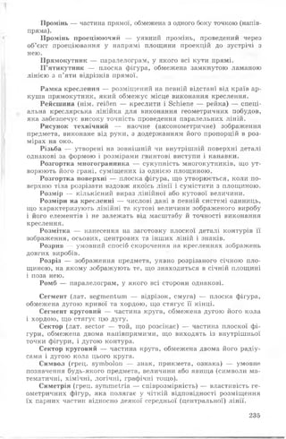 Промінь — частина прямої, обмежена з одного боку точкою (напів-
пряма).
Промінь проеціюючий — уявний промінь, проведений через
об’єкт проеціювання у напрямі площини проекцій до зустрічі з
нею.
Прямокутник — паралелограм, у якого всі кути прямі.
П ’ятикутник — плоска фігура, обмежена замкнутою ламаною
лінією з п’яти відрізків прямої.
Рамка креслення — розміщений на певній відстані від країв ар­
куша прямокутник, який обмежує місце виконання креслення.
Рейсшина (нім. геі/Зеп — креслити і ЗсЬіепе — рейка) — спеці­
альна креслярська лінійка для виконання геометричних побудов,
яка забезпечує високу точність проведення паралельних ліній.
Рисунок технічний — наочне (аксонометричне) зображення
предмета, виконане від руки, з додержанням його пропорцій в роз­
мірах на око.
Різьба — утворені на зовнішній чи внутрішній поверхні деталі
однакові за формою і розмірами гвинтові виступи і канавки.
Розгортка многогранника — сукупність многокутників, що ут­
ворюють його грані, суміщених із однією площиною.
Розгортка поверхні — плоска фігура, що утворюється, коли по­
верхню тіла розрізати вздовж якоїсь лінії і сумістити з площиною.
Розмір — кількісний вираз лінійної або кутової величини.
Розміри на кресленні — числові дані в певній системі одиниць,
що характеризують лінійні та кутові величини зображеного виробу
і його елементів і не залежать від масштабу й точності виконання
креслення.
Розмітка — нанесення на заготовку плоскої деталі контурів її
зображення, осьових, центрових та інших ліній і знаків.
Розрив — умовний спосіб скорочення на кресленнях зображень
довгих виробів.
Розріз — зображення предмета, уявно розрізаного січною пло­
щиною, на якому зображують те, що знаходиться в січній площині
і поза нею.
Ромб — паралелограм, у якого всі сторони однакові.
Сегмент (лат. зе^тепїиш — відрізок, смуга) — плоска фігура,
обмежена дугою кривої та хордою, що стягує її кінці.
Сегмент круговий — частина круга, обмежена дугою його кола
і хордою, що стягує цю дугу.
Сектор (лат. 8Єсіог — той, що розсікає) — частина плоскої фі­
гури, обмежена двома наиівпрямими, що виходять із внутрішньої
точки фігури, і дугою контура.
Сектор круговий — частина круга, обмежена двома його радіу­
сами і дугою кола цього круга.
Символ (грец. зутЬоІоп — знак, прикмета, ознака) — умовне
позначення будь-якого предмета, величини або явища (символи ма­
тематичні, хімічні, логічні, графічні тощо).
Симетрія (грец. з у т т е іг іа — співрозмірність) — властивість ге­
ометричних фігур, яка полягає у чіткій відповідності розміщення
їх парних частин відносно деякої середньої (центральної) лінії.
235
 
