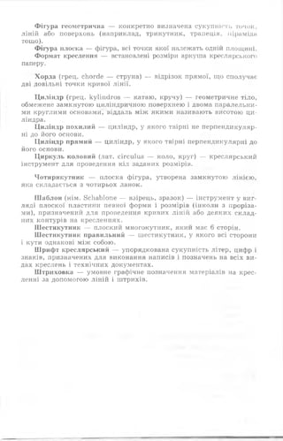 Фігура геометрична — конкретно визначена сукупність точок,
ліній або поверхонь (наприклад, трикутник, трапеція, піраміди
тощо).
Фігура плоска — фігура, всі точки якої належать одній площині.
Формат креслення — встановлені розміри аркуша креслярського
паперу.
Хорда (грец. сЬогсіе — струна) — відрізок прямої, що сполучає
дві довільні точки кривої лінії.
Циліндр (грец. куііпсігоз — катаю, кручу) — геометричне тіло,
обмежене замкнутою циліндричною поверхнею і двома паралельни­
ми круглими основами, віддаль між якими називають висотою ци­
ліндра.
Циліндр похилий — циліндр, у якого твірні не перпендикуляр­
ні до його основи.
Циліндр прямий — циліндр, у якого твірні перпендикулярні до
його основи.
Циркуль коловий (лат. сігсиїиз — коло, круг) — креслярський
інструмент для проведення кіл заданих розмірів.
Чотирикутник — плоска фігура, утворена замкнутою лінією,
яка складається з чотирьох ланок.
Ш аблон (нім. 8сЬаЬ1опе — взірець, зразок) — інструмент у виг­
ляді плоскої пластини певної форми і розмірів (інколи з проріза­
ми), призначений для проведення кривих ліній або деяких склад­
них контурів на кресленнях.
Шестикутник — плоский многокутник, який має 6 сторін.
Шестикутник правильний — шестикутник, у якого всі сторони
і кути однакові між собою.
Шрифт креслярський — упорядкована сукупність літер, цифр і
знаків, призначених для виконання написів і позначень на всіх ви­
дах креслень і технічних документах.
Штриховка — умовне графічне позначення матеріалів на крес­
ленні за допомогою ліній і штрихів.
 