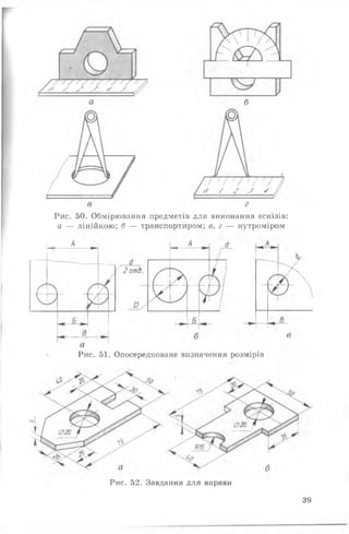 а б
Рис. 50. Обмірювання предметів для виконання ескізів:
а — лінійкою; б — транспортиром; в, г — нутроміром
Рис. 51. Опосередковане визначення розмірів
Рис. 52. Завдання для вправи
39
 