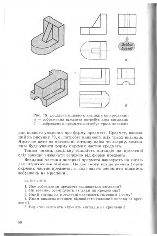 Рис. 79. Доцільна кількість виглядів на кресленні:
а — зображення предмета потребує двох виглядів;
б — зображення предмета потребує трьох виглядів
для повного уявлення про форму предмета. Предмет, показа­
ний на рисунку 79, б, потребує наявності всіх трьох виглядів.
Якщо не дати на кресленні вигляду зліва чи зверху, немож­
ливо буде уявити форму окремих частин предмета.
Таким чином, доцільну кількість виглядів на кресленні
слід завжди визначати залежно від форми предмета.
Невидимі частини поверхні предмета показують на вигля­
дах штриховими лініями. Це дає змогу краще уявити форму
окремих частин предмета, а іноді навіть зменшити кількість
зображень на кресленні.
ЗАПИТАННЯ
1. Яке зображення предмета називається виглядом?
2. Як взаємно розміщують вигляди на кресленнях?
3. Який вигляд на кресленні називають головним і чому?
4. Яким вимогам повинен відповідати головний вигляд на крес­
ленні?
5. Від чого залежить кількість виглядів на кресленні?
 