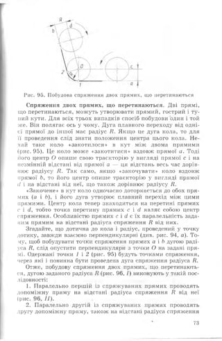 Рис. 95. Побудова спряження двох прямих, що перетинаються
Спряження двох прямих, що перетинаються. Дві прямі,
що перетинаються, можуть утворювати прямий, гострий і ту­
пий кути. Для всіх трьох випадків спосіб побудови один і той
же. Він полягає ось у чому. Дуга плавного переходу від одні­
єї прямої до іншої має радіус Я. Якщо це дуга кола, то для
її проведення слід знати положення центра цього кола. Не­
хай таке коло «закотилося» в кут між двома прямими
(рис. 95). Це коло може «закотитися» вздовж прямої а. Тоді
його центр О опише свою траєкторію у вигляді прямої с і на
незмінній відстані від прямої а — ця відстань весь час дорів­
нює радіусу Я. Так само, якщо «закочувати» коло вздовж
прямої Ь, то його центр опише траєкторію у вигляді прямої
сі і на відстані від неї, що також дорівнює радіусу Я.
«Закочене» в кут коло одночасно доторкається до обох пря­
мих (а і Ь), і його дуга утворює плавний перехід між цими
прямими. Центр кола тепер знаходиться на перетині прямих
с і сі, тобто точка перетину прямих с і (І являє собою центр
спряження. Особливістю прямих с і (і є їх паралельність зада­
ним прямим на відстані радіуса спряження Я від них.
Згадайте, що дотична до кола і радіус, проведений у точку
дотику, завжди взаємно перпендикулярні (див. рис. 94, а). То­
му, щоб побудувати точки спряження прямих а і Ь дугою раді­
уса Я, слід опустити перпендикуляри з точки О на задані пря­
мі. Одержані точки 1 і 2 (рис. 95) будуть точками спряження,
через які і повинна бути проведена дуга спряження радіуса Я.
Отже, побудову спряження двох прямих, що перетинають­
ся, дугою заданого радіуса Я (рис. 96, /) виконують у такій пос­
лідовності:
1. Паралельно першій із спряжуваних прямих проводять
допоміжну пряму на відстані радіуса спряження Я від неї
(рис. 96, ї ї ) .
2. Паралельно другій із спряжуваних прямих проводять
другу допоміжну пряму, також на відстані радіуса спряження
73
 