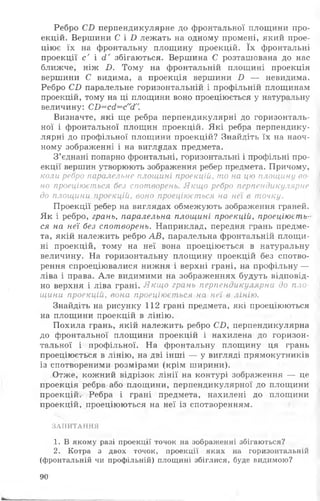 Ребро СВ перпендикулярне до фронтальної площини про­
екцій. Вершини С і і) лежать на одному промені, який прое­
ціює їх на фронтальну площину проекцій. їх фронтальні
проекції с ' і сі' збігаються. Вершина С розташована до нас
ближче, ніж і). Тому на фронтальній площині проекція
вершини С видима, а проекція вершини І) — невидима.
Ребро СБ паралельне горизонтальній і профільній площинам
проекцій, тому на ці площини воно проеціюється у натуральну
величину: СО=ссІ=с"сІ".
Визначте, які ще ребра перпендикулярні до горизонталь­
ної і фронтальної площин проекцій. Які ребра перпендику­
лярні до профільної площини проекцій? Знайдіть їх на наоч­
ному зображенні і на виглядах предмета.
З’єднані попарно фронтальні, горизонтальні і профільні про­
екції вершин утворюють зображення ребер предмета. Причому,
коли ребро паралельне площині проекцій, то на цю площину во­
но проеціюється без спотворень. Якщо ребро перпендикулярне
до площини проекцій, воно проеціюється на неї в точку.
Проекції ребер на виглядах обмежують зображення граней.
Як і ребро, грань, паралельна площині проекцій, проеціюєть­
ся на неї без спотворень. Наприклад, передня грань предме­
та, якій належить ребро АВ, паралельна фронтальній площи­
ні проекцій, тому на неї вона проеціюється в натуральну
величину. На горизонтальну площину проекцій без спотво­
рення спроеціювалися нижня і верхні грані, на профільну —
ліва і права. А ле видимими на зображеннях будуть відповід­
но верхня і ліва грані. Якщо грань перпендикулярна до пло­
щини проекцій, вона проеціюється на неї в лінію.
Знайдіть на рисунку 112 грані предмета, які проеціюються
на площини проекцій в лінію.
Похила грань, якій належить ребро С£>, перпендикулярна
до фронтальної площини проекцій і нахилена до горизон­
тальної і профільної. На фронтальну площину ця грань
проеціюється в лінію, на дві інші — у вигляді прямокутників
із спотвореними розмірами (крім ширини).
Отже, кожний відрізок лін ії на контурі зображення — це
проекція ребра або площини, перпендикулярної до площини
проекцій. Ребра і грані предмета, нахилені до площини
проекцій, проеціюються на неї із спотворенням.
ЗАПИТАННЯ
1. В якому разі проекції точок на зображенні збігаються?
2. Котра з двох точок, проекції яких на горизонтальній
(фронтальній чи профільній) площині збіглися, буде видимою?
90
 