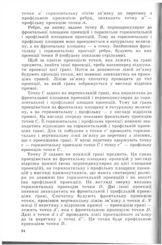 точки а ' горизонтальну лінію зв’язку до перетину з
профільною проекцією ребра, знаходять точку а " —
профільну проекцію точки А.
Ребро, на якому задано точку Б, перпендикулярне до
фронтальної площини проекцій і паралельне горизонтальній
і профільній площинам проекцій. Тому на горизонтальну і
профільну площини воно проеціюється в натуральну величи­
ну, а на фронтальну площину — в точку. Знайшовши фрон­
тальну і горизонтальну проекції ребра, будують на них
проекції точки В (побудову показано стрілками).
Щ об за однією проекцією точки, яка леж ить на грані
предмета, знайти інш і проекції, треба насамперед відшука­
ти проекції цієї грані. Потім за допомогою ліній зв’язку
будують проекції точки, які повинні знаходитись на проек­
ціях граней. Л інію зв’ язку спочатку проводять до тієї
проекції, на якій грань зображується у вигляді відрізка
прямої.
Точку С задано на вертикальній грані, яка паралельна до
фронтальної площини проекцій і перпендикулярна до гори­
зонтальної і профільної площин проекцій. Тому ця грань
проеціюється на фронтальну площину в натуральну величи­
ну, а на горизонтальну і профільну — у вигляді відрізків
прямої. На вигляді спереду показано фронтальну проекцію
точки С. Її горизонтальна і профільна проекції повинні зна­
ходитись відповідно на горизонтальній і профільній проек­
ціях грані. Для їх побудови з точки с' проводять горизон­
тальну і вертикальну лін ії зв’язку до перетину з лініями,
що є проекціями грані. У місці перетину одержують точку
с — горизонтальну проекцію точки С і точку с" — профільну
проекцію точки С.
Точку £> задано на похилій грані предмета. Ця грань
проеціюється на фронтальну площ ину проекцій у вигляді
відрізка прямої (вона перпендикулярна до цієї площ ини
проекцій), на горизонтальну і проф ільну площ ини проек­
цій у вигляді прямокутників, що мають спотворені розм і­
ри по довжині (на горизонтальній проекції) і по висоті
(на профільній проекції). На вигляді зверху вказано
горизонтальну проекцію точки £>. Дві інш і проекції
повинні знаходитись на фронтальній і профільній проек­
ціях грані. Спочатку будую ть ф ронтальну проекцію
точки, провівши вертикальну лінію зв’ язку з точки сі. У
місці її перетину з відрізком прямої — проекцією грані —
леж ить точка сҐ, яка є фронтальною проекцією точки і).
Д алі з точок сі і сі' проводять л ін ії проекційного зв’ язку
до їх перетину у точці сі". Ця точка буде профільною
проекцією точки /).
94
 
