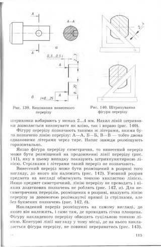 Рис. 139. Виконання винесеного Рис. 140. Штрихування
перерізу фігури перерізу
штриховки вибирають у межах 2...4 мм. Нахил ліній штрихов-
ки дозволяється виконувати як вліво, так і вправо (рис. 140).
Фігуру перерізу позначають такими ж літерами, якими бу­
ло позначено лінію перерізу: А —А, Б— Б, В— В — тобто двома
однаковими літерами через тире. Напис завжди розміщують
горизонтально.
Якщо фігура перерізу симетрична, то винесений переріз
може бути розміщений на продовженні лін ії перерізу (рис.
141), яку в цьому випадку показують штрихпунктирною л і­
нією. Стрілками і літерами такий переріз не позначають.
Винесений переріз може бути розміщений в розриві того
вигляду, до якого він належить (рис. 142). Умовний розрив
предмета на вигляді обмежують тонкою хвилястою лінією.
Якщо предмет симетричний, лінію перерізу не проводять і ні­
яких додаткових позначень не роблять (рис. 142, а). Для не­
симетричних перерізів, розміщених в розриві, вказують лінію
перерізу за допомогою розімкнутої прямої із стрілками, але
без буквених позначень (рис. 142, б).
Накладений переріз розміщують на самому вигляді, до
якого він належить, і саме там, де проходить січна площина.
Фігуру накладеного перерізу обводять суцільною тонкою л і­
нією. Контурні лін ії вигляду у тому місці, де на нього накла­
дається фігура перерізу, не повинні перериватись (рис. 143).
115
 