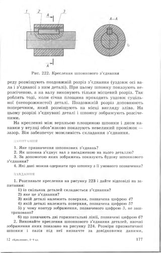 Рис. 222. Креслення шпонкового з ’єднання
реду розміщують поздовжній розріз з’єднання (уздовж осі ва­
ла і з’єднаної з ним деталі). При цьому шпонку показують не-
розсіченою, а на валу виконують тільки місцевий розріз. Так
роблять тоді, коли січна площина проходить уздовж суціль­
ної (непорожнистої) деталі. Поздовжній розріз доповнюють
поперечним, який розміщують на місці вигляду зліва. На
цьому розрізі з’єднувані деталі і шпонку зображують розсіче­
ними.
На кресленні між верхньою площиною шпонки і дном ка­
навки у втулці обов’язково показують невеликий проміжок —
зазор. Він забезпечує можливість складання з’єднання.
ЗАПИТАННЯ
1. Яке призначення шпонкових з ’єднань?
2. Як шпонка з ’єднує вал з насадженою на нього деталлю?
3. За допомогою яких зображень показують будову шпонкового
з’єднання?
4. Які дані можна одержати про шпонку з її умовного позначення?
ЗАВДАННЯ
1. Розгляньте креслення на рисунку 223 і дайте відповіді на за­
питання:
1) із скількох деталей складається з ’єднання?
2) яке це з ’єднання?
3) якій деталі належить поверхня, позначена цифрою 41
4) якій деталі належить поверхня, позначена цифрою 5?
5) у чому контур зображення, позначеного цифрою 3, не заш­
триховано?
6) що означають дві горизонтальні лінії, позначені цифрою 6 ?
2. Виконайте креслення шпонкового з ’єднання деталей, наочні
зображення яких показано на рисунку 224. Розміри призматичної
шпонки і пазів під неї визначте за довідковими даними,
12 «Креслення», 8 -9 кл. 177
 