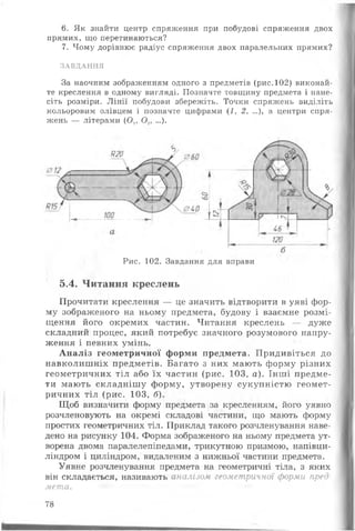 6. Як знайти центр спряження при побудові спряження двох
прямих, що перетинаються?
7. Чому дорівнює радіус спряження двох паралельних прямих?
«ЗАВДАННЯ
За наочним зображенням одного з предметів (рис.102) виконай­
те креслення в одному вигляді. Позначте товщину предмета і нане­
сіть розміри. Л інії побудови збережіть. Точки спряжень виділіть
кольоровим олівцем і позначте цифрами (і, 2, ...), а центри спря­
жень — літерами (О,, О.,, ...).
Рис. 102. Завдання для вправи
5.4. Читання креслень
Прочитати креслення — це значить відтворити в уяві фор­
му зображеного на ньому предмета, будову і взаємне розмі­
щення його окремих частин. Читання креслень — дуже
складний процес, який потребує значного розумового напру­
ження і певних умінь.
А н аліз геометричної форми предмета. Придивіться до
навколиш ніх предметів. Багато з них мають форму різних
геометричних тіл або їх частин (рис. 103, а). Інш і предме­
ти мають складніш у форму, утворену сукупністю геомет­
ричних тіл (рис. 103, б).
Щоб визначити форму предмета за кресленням, його уявно
розчленовують на окремі складові частини, що мають форму
простих геометричних тіл. Приклад такого розчленування наве­
дено на рисунку 104. Форма зображеного на ньому предмета ут­
ворена двома паралелепіпедами, трикутною призмою, напівци-
ліндром і циліндром, видаленим з нижньої частини предмета.
Уявне розчленування предмета на геометричні тіла, з яких
він складається, називають аналізом геометричної форми пред­
мета.
78
 