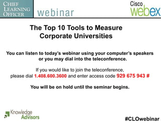 The Top 10 Tools to Measure
            Corporate Universities

You can listen to today’s webinar using your computer’s speakers
               or you may dial into the teleconference.

              If you would like to join the teleconference,
 please dial 1.408.600.3600 and enter access code 929 675 943 #

          You will be on hold until the seminar begins.




                                                     #CLOwebinar
 