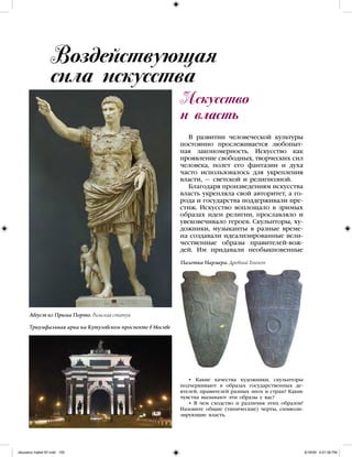 Воздействующая
сила искусства
• Какие качества художники, скульпторы
подчеркивают в образах государственных де-
ятелей, правителей разных эпох и стран? Какие
чувства вызывают эти образы у вас?
• В чем сходство и различия этих образов?
Назовите общие (типические) черты, символи-
зирующие власть.
Искусство
и власть
В развитии человеческой культуры
постоянно прослеживается любопыт-
ная закономерность. Искусство как
проявление свободных, творческих сил
человека, полет его фантазии и духа
часто использовалось для укрепления
власти, — светской и религиозной.
Благодаря произведениям искусства
власть укрепляла свой авторитет, а го-
рода и государства поддерживали пре-
стиж. Искусство воплощало в зримых
образах идеи религии, прославляло и
увековечивало героев. Скульпторы, ху-
дожники, музыканты в разные време-
на создавали идеализированные вели-
чественные образы правителей-вож-
дей. Им придавали необыкновенные
Август из Прима Порто. Римская статуя
Триумфальная арка на Кутузовском проспекте в Москве
Палетка Нармера. Древний Египет
iskusstvo maket 9!!.indd 100 6/18/09 4:51:06 PM
 