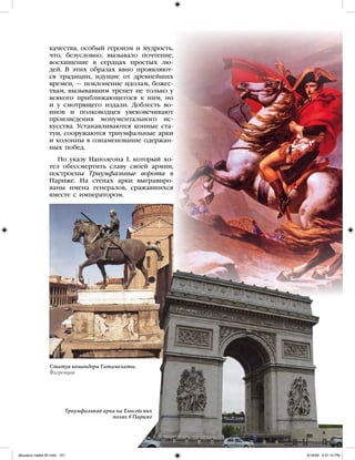 качества, особый героизм и мудрость,
что, безусловно, вызывало почтение,
восхищение в сердцах простых лю-
дей. В этих образах явно проявляют-
ся традиции, идущие от древнейших
времен, — поклонение идолам, божес-
твам, вызывавшим трепет не только у
всякого приближающегося к ним, но
и у смотрящего издали. Доблесть во-
инов и полководцев увековечивают
произведения монументального ис-
кусства. Устанавливаются конные ста-
туи, сооружаются триумфальные арки
и колонны в ознаменование одержан-
ных побед.
По указу Наполеона I, который хо-
тел обессмертить славу своей армии,
построены Триумфальные ворота в
Париже. На стенах арки выгравиро-
ваны имена генералов, сражавшихся
вместе с императором.
Статуя командора Гатамелаты.
Флоренция
Триумфальная арка на Елисейских
полях в Париже
iskusstvo maket 9!!.indd 101 6/18/09 4:51:10 PM
 