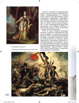 В 1814 г. в России к торжественной
встрече русской армии-освободитель-
ницы, возвращавшейся из Европы
после победы над Наполеоном, были
сооружены деревянные Триумфаль-
ные ворота у Тверской заставы. Более
100 лет арка простояла в центре Мос-
квы, а в 1936 г. была снесена. Лишь в
60-е гг. XX в. Триумфальная арка была
воссоздана на площади Победы, у
Поклонной горы, на месте вступления
в город армии Наполеона.
В XV в. после падения Византии,
которая считалась преемницей Рим-
ской империи и получила название
Второго Рима, центром православной
культуры становится Москва. В пери-
од экономического и военного роста
Московское государство нуждалось в
соответствующем культурном имид-
же. Двор московского царя становится
местом проживания многих культурно
образованных православных людей.
В их числе архитекторы и строители,
иконописцы и музыканты.
102
Д. Левицкий. Екатерина II
Э. Делакруа. Свобода, ведущая народ на баррикады
iskusstvo maket 9!!.indd 102 6/18/09 4:51:15 PM
 
