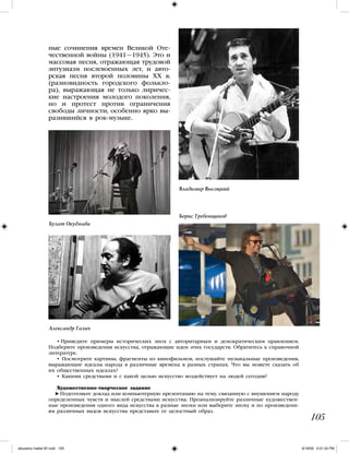 105
ные сочинения времен Великой Оте-
чественной войны (1941—1945). Это и
массовая песня, отражающая трудовой
энтузиазм послевоенных лет, и авто-
рская песня второй половины XX в.
(разновидность городского фолькло-
ра), выражающая не только лиричес-
кие настроения молодого поколения,
но и протест против ограничения
свободы личности, особенно ярко вы-
разившийся в рок-музыке.
• Приведите примеры исторических эпох с авторитарным и демократическим правлением.
Подберите произведения искусства, отражающие идеи этих государств. Обратитесь к справочной
литературе.
• Посмотрите картины, фрагменты из кинофильмов, послушайте музыкальные произведения,
выражающие идеалы народа в различные времена в разных странах. Что вы можете сказать об
их общественных идеалах?
• Какими средствами и с какой целью искусство воздействует на людей сегодня?
Художественно-творческое задание
Подготовьте доклад или компьютерную презентацию на тему, связанную с внушением народу
определенных чувств и мыслей средствами искусства. Проанализируйте различные художествен-
ные произведения одного вида искусства в разные эпохи или выберите эпоху и по произведени-
ям различных видов искусства представьте ее целостный образ.
Булат Окуджава
Владимир Высоцкий
Борис Гребенщиков
Александр Галич
iskusstvo maket 9!!.indd 105 6/18/09 4:51:24 PM
 