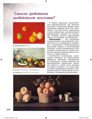 К общим средствам художествен-
ной выразительности, как известно,
относятся: композиция, форма, ритм,
пропорции, фактура, цвет, тон, инто-
нация и др. Они могут существенно
усилить воздействие художественного
произведения, повлиять на отноше-
ние человека, вызвать определенные
образы, ассоциации, воспоминания.
Композиция — это построение
художественного произведения, обус-
ловленное его содержанием, характе-
ром, назначением. Композиционное
равновесие зависит от расположения
основных частей произведения. Ком-
позиция, построенная по законам ис-
кусства, придает произведению целос-
тность и гармоничность.
Особенности композиции акцен-
тируют внимание на определенных
предметах. Художник подчеркивает
их значимость в сюжете картины. Он
преднамеренно переключает внима-
ние зрителя с одной части картины
на другую, вызывая в его душе опре-
деленные переживания, причем в пос-
ледовательности, желательной для по-
нимания содержания произведения.
Какими средствами
воздействует искусство?
106
К. Петров-Водкин. Яблоки
П. Сезанн. Натюрморт с белым кувшином
Ф. Сурбаран. Натюрморт с апельсинами
iskusstvo maket 9!!.indd 106 6/18/09 4:51:29 PM
 