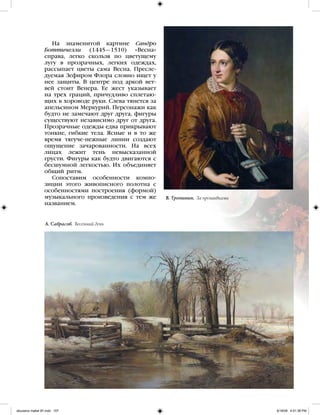 На знаменитой картине Сандро
Боттичелли (1445—1510) «Весна»
справа, легко скользя по цветущему
лугу в прозрачных, легких одеждах,
рассыпает цветы сама Весна. Пресле-
дуемая Зефиром Флора словно ищет у
нее защиты. В центре под аркой вет-
вей стоит Венера. Ее жест указывает
на трех граций, причудливо сплетаю-
щих в хороводе руки. Слева тянется за
апельсином Меркурий. Персонажи как
будто не замечают друг друга, фигуры
существуют независимо друг от друга.
Прозрачные одежды едва прикрывают
тонкие, гибкие тела. Ясные и в то же
время тягуче-нежные линии создают
ощущение зачарованности. На всех
лицах лежит тень невысказанной
грусти. Фигуры как будто двигаются с
бесшумной легкостью. Их объединяет
общий ритм.
Сопоставим особенности компо-
зиции этого живописного полотна с
особенностями построения (формой)
музыкального произведения с тем же
названием.
А. Саврасов. Весенний день
В. Тропинин. За прошивками
iskusstvo maket 9!!.indd 107 6/18/09 4:51:38 PM
 