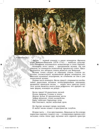 108
«Весна» — первый концерт в цикле концертов «Времена
года» Антонио Вивальди (1678–1741) — наиболее популяр-
ном сочинении итальянского композитора в стиле барокко.
Концерты этого цикла — программная музыка, так как
каждому из концертов композитор предпослал сонет. Пред-
полагается, что автором стихов является сам Вивальди.
Музыка точно следует за образами стихов. Сонеты на-
столько соответствуют музыкальной форме концертов, что
невольно возникает подозрение, не сочинены ли они к уже
написанной музыке.
Первая часть концерта «Весна грядет!» открывается необы-
чайно радостным мотивом, иллюстрирующим ликование,
вызванное приходом весны, — играет весь оркестр (tutti).
Этот мотив является своего рода рефреном, что придает му-
зыке форму, похожую на рондо.
Весна грядет! И радостною песней
Полна природа. Солнце и тепло,
Журчат ручьи. И праздничные вести
Зефир разносит, точно волшебство.
Вдруг набегают бархатные тучи,
Как благовест, звучит небесный гром.
Но быстро иссякает вихрь могучий,
И щебет вновь плывет в пространстве голубом.
Вторая часть — «Сон крестьянина». Вивальди не без юмора
нарисовал картину сладкого сна — солирующая скрипка поет
мелодию, очень тихое (pp) звучание всех скрипок оркестра
С. Боттичелли. Весна
108
iskusstvo maket 9!!.indd 108 6/18/09 4:51:41 PM
 