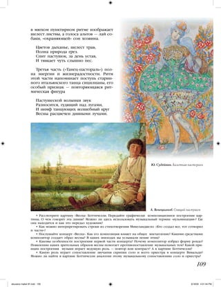 • Рассмотрите картину «Весна» Боттичелли. Передайте графически композиционное построение кар-
тины. О чем говорит эта линия? Можно ли здесь использовать музыкальный термин «кульминация»? Где
она находится и как это передал художник?
• Как можно интерпретировать строки из стихотворения Микеланджело: «Кто создал все, тот сотворил
и части»?
• Послушайте концерт «Весна». Как его композиция влияет на общее впечатление? Какими средствами
композитор создает образ весны? В каких эпизодах вы услышали пение птиц?
• Каковы особенности построения первой части концерта? Почему композитор избрал форму рондо?
Появлению каких зрительных образов весны помогает противопоставление музыкальных тем? Какой при-
нцип построения музыки играет ведущую роль — повтор или контраст? А в картине Боттичелли?
• Какую роль играет сопоставление звучания скрипки соло и всего оркестра в концерте Вивальди?
Можно ли найти в картине Боттичелли аналогии этому музыкальному сопоставлению соло и оркестра?
в мягком пунктирном ритме изображает
шелест листвы, а голоса альтов — лай со-
баки, «охраняющей» сон хозяина.
Цветов дыханье, шелест трав,
Полна природа грез.
Спит пастушок, за день устав,
И тявкает чуть слышно пес.
Третья часть («Танец-пастораль») пол-
на энергии и жизнерадостности. Ритм
этой части напоминает поступь старин-
ного итальянского танца сицилианы, его
особый признак — повторяющаяся рит-
мическая фигура
Пастушеской волынки звук
Разносится, гудящий над лугами,
И нимф танцующих волшебный круг
Весны расцвечен дивными лучами.
А. Венецианов. Спящий пастушок
109
Ю. Судейкин. Балетная пастораль
iskusstvo maket 9!!.indd 109 6/18/09 4:51:44 PM
 