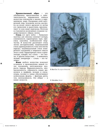 Художественный образ — это
обобщенное представление о дейс-
твительности, выраженное языком
искусства отношение к жизни, к окру-
жающему миру. Раскрывая свой внут-
ренний мир, художник всегда настро-
ен на волну своего времени со всеми
его тревогами и радостями, предчувс-
твует те или иные перемены. Поэтому
и становится возможным создание ху-
дожественного образа эпохи.
Стиль (от греч. stylos — буквально
палочка для письма) означает почерк,
совокупность характерных черт, при-
емов, способов, особенностей твор-
чества. В искусстве различают стиль
эпохи (исторический), национальный
стиль (принадлежность тому или иному
народу), индивидуальный стиль конк-
ретного художника в широком смысле
этого слова. Характеризуя стиль в архи-
тектуре, говорят, что «стиль — это эпо-
ха», в других искусствах — в живописи,
музыке, литературе — «стиль — это че-
ловек».
Язык любого искусства помогает
услышать в произведении живой го-
лос художника, многовековую муд-
рость народа. Выразительность, эмо-
циональность, образность языка жи-
вописи и графики, музыки и скуль-
птуры, поэзии и танца обеспечивают
композиция, форма, — фактура, ритм,
тон, интенсивность. Это общее — в
языке искусств.
11
К. Малявин. Вихрь
В. Ван Гог. На пороге вечности
iskusstvo maket8!.indd 11 6/18/09 5:09:46 PM
 