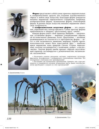 • Посмотрите плакаты, рекламные листовки, современную скульптуру,
фрагменты мультфильмов с изображением стилизованных животных. Что
подчеркивает стилизация или трансформация?
• Послушайте два музыкальных произведения. Сравните, как в них раз-
вивается и утверждается основная музыкальная мысль. Какие способы раз-
вития преобладают в каждом из этих произведений?
110
Форма представляет собой сумму приемов, выразительных
и изобразительных средств для создания художественного
образа в любом виде искусства. Благодаря форме рождается
внешнее выражение определенного содержания, например,
изобразительная форма, музыкальная форма, стихотворная
форма. В разных видах искусства внешнее выражение имеет
свои особенности.
В изобразительном искусстве форма — это очерта-
ние, наружный вид, контур предмета. Самые простые формы
приближаются к квадрату, треугольнику, кругу, «амебе».
Каждая форма имеет свой характер. Квадрат — закончен-
ная, устойчивая форма — выражает утверждающие образы,
ей не свойственно движение, полет. Треугольник — активная,
развивающаяся на плоскости и в пространстве форма — не-
сет в себе возможность движения, выражает борьбу проти-
воположностей, может быть агрессивной. Круг — наиболее
яркое выражение идеи природы (Земли, Солнца, мирозда-
ния), поэтому ассоциируется с понятиями «добро», «счастье»,
«жизнь». Текучая форма амебы придает образам неустойчи-
вый характер, ассоциируется с романтичностью, меланхоли-
ей, пессимизмом.
А. Джакометти. Паук
А. Джакометти. Кошка
iskusstvo maket 9!!.indd 110 6/18/09 4:51:50 PM
 