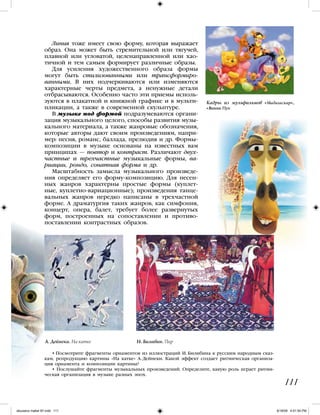 Линия тоже имеет свою форму, которая выражает
образ. Она может быть стремительной или тягучей,
плавной или угловатой, целенаправленной или хао-
тичной и тем самым формирует различные образы.
Для усиления художественного образа формы
могут быть стилизованными или трансформиро-
ванными. В них подчеркиваются или изменяются
характерные черты предмета, а ненужные детали
отбрасываются. Особенно часто эти приемы исполь-
зуются в плакатной и книжной графике и в мульти-
пликации, а также в современной скульптуре.
В музыке под формой подразумеваются органи-
зация музыкального целого, способы развития музы-
кального материала, а также жанровые обозначения,
которые авторы дают своим произведениям, напри-
мер: песня, романс, баллада, прелюдия и др. Формы-
композиции в музыке основаны на известных вам
принципах — повтор и контраст. Различают двух-
частные и трехчастные музыкальные формы, ва-
риации, рондо, сонатная форма и др.
Масштабность замысла музыкального произведе-
ния определяет его форму-композицию. Для песен-
ных жанров характерны простые формы (куплет-
ные, куплетно-вариационные); произведения танце-
вальных жанров нередко написаны в трехчастной
форме. А драматургия таких жанров, как симфония,
концерт, опера, балет, требует более развернутых
форм, построенных на сопоставлении и противо-
поставлении контрастных образов.
• Посмотрите фрагменты орнаментов из иллюстраций И. Билибина к русским народным сказ-
кам, репродукцию картины «На катке» А. Дейнеки. Какой эффект создает ритмическая организа-
ция орнамента и композиции картины?
• Послушайте фрагменты музыкальных произведений. Определите, какую роль играет ритми-
ческая организация в музыке разных эпох.
111
Кадры из мульфильмов «Мадагаскар»,
«Винни Пух
А. Дейнека. На катке И. Билибин. Пир
iskusstvo maket 9!!.indd 111 6/18/09 4:51:54 PM
 