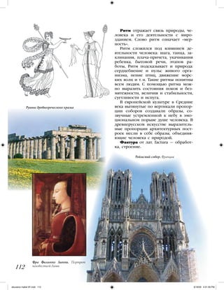 112
Ритм отражает связь природы, че-
ловека и его деятельности с миро-
зданием. Слово ритм означает «мер-
ность».
Ритм сложился под влиянием де-
ятельности человека: шага, танца, за-
клинания, плача-причета, укачивания
ребенка, бытовой речи, этапов ра-
боты, Ритм подсказывает и природа:
сердцебиение и пульс живого орга-
низма, пение птиц, движение морс-
ких волн и т. п. Такие ритмы понятны
всем людям. С помощью ритма мож-
но выразить состояния покоя и без-
мятежности, величия и стабильности,
суетливости и испуга.
В европейской культуре в Средние
века вытянутые по вертикали пропор-
ции соборов создавали образы, со-
звучные устремленной к небу в эмо-
циональном порыве душе человека. В
древнерусском искусстве выразитель-
ные пропорции архитектурных пост-
роек несли в себе образы, объединя-
ющие человека с природой.
Фактура от лат. factura — обработ-
ка, строение.
Фра Филиппо Липпи. Портрет
неизвестной дамы
Руины древнегреческого храма
Реймский собор. Франция
iskusstvo maket 9!!.indd 112 6/18/09 4:51:59 PM
 