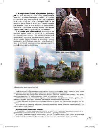 113
• Рассмотрите изображения античного храма, готического собора, православной церкви. Какие
ассоциации вызывают у вас пропорции этих архитектурных сооружений?
• Послушайте звучание разных колоколов и сопоставьте их ритмические формулы. Как изме-
нение ритма влияет на эмоциональный строй колокольных звонов?
• Объясните, как вы понимаете термины «композиция», «содержание», «сюжет», «ритм», «про-
порции», «форма», «фактура». Найдите эти понятия в справочной литературе.
• Какие средства художественной выразительности, общие для различных искусств, вам из-
вестны?
• Послушайте и сравните два музыкальных произведения. Какое значение имеет фактура в со-
здании различных образов?
Художественно-творческие задания
Создайте в технике аппликации (или на компьютере) несколько уравновешенных или не-
уравновешенных композиций, используя разные по характеру элементы.
Создайте изобразительную композицию, которая ассоциировалась бы с одним из знакомых
музыкальных произведений. Аргументируйте особенности реализации своего замысла.
В изобразительном искусстве факту-
ра — это характер обработки поверхности
изделия декоративно-прикладного искусства,
скульптуры или живописной плоскости, способ
передачи особенностей реальных предметов
(бархат, шелк, бронза и др.) изобразительными
средствами. Это и совокупность технических
приемов художника: ведение кисти, наложение
красочных слоев, удары резца, полировка.
В музыке под фактурой понимают ха-
рактер, совокупность средств музыкально-
го изложения, склад, тип взаимоотношений
различных голосов музыкальной ткани: гар-
моническая (аккордовая), в которой голоса
движутся «стройными рядами»; полифоничес-
кая, в которой каждый голос самостоятелен;
гомофонно-гармоническая.
Шлем Александра Невского
Новодевичий монастырь в Москве
iskusstvo maket 9!!.indd 113 6/18/09 4:52:01 PM
 