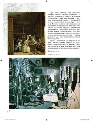 12
При этом каждый вид искусства
говорит своим языком: живопись —
цветом, графика — линией и пятном,
скульптура — объемом, музыка — зву-
ком, интонацией, танец — пластикой
жестов и движений, литература — сло-
вом. Авторы в своих произведениях с
помощью специфичных для того или
иного искусства средств выражения
расставляют смысловые акценты, вы-
деляют самое существенное. Это поз-
воляет им передавать зрителям, слуша-
телям, читателям различные чувства,
доносить до них содержание своих
произведений.
Чтобы научиться разбираться во
всем многообразии искусства, надо
понять образный строй художествен-
ного произведения, принадлежность к
определенному стилю, направлению.
Д. Веласкез. Менины
П. Пикассо. Менины
iskusstvo maket8!.indd 12 6/18/09 5:09:52 PM
 