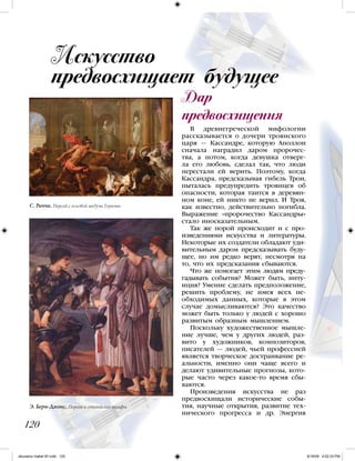 В древнегреческой мифологии
рассказывается о дочери троянского
царя — Кассандре, которую Аполлон
сначала наградил даром пророчес-
тва, а потом, когда девушка отверг-
ла его любовь, сделал так, что люди
перестали ей верить. Поэтому, когда
Кассандра, предсказывая гибель Трои,
пыталась предупредить троянцев об
опасности, которая таится в деревян-
ном коне, ей никто не верил. И Троя,
как известно, действительно погибла.
Выражение «пророчество Кассандры»
стало иносказательным.
Так же порой происходит и с про-
изведениями искусства и литературы.
Некоторые их создатели обладают уди-
вительным даром предсказывать буду-
щее, но им редко верят, несмотря на
то, что их предсказания сбываются.
Что же помогает этим людям преду-
гадывать события? Может быть, инту-
иция? Умение сделать предположение,
решить проблему, не имея всех не-
обходимых данных, которые в этом
случае домысливаются? Это качество
может быть только у людей с хорошо
развитым образным мышлением.
Поскольку художественное мышле-
ние лучше, чем у других людей, раз-
вито у художников, композиторов,
писателей — людей, чьей профессией
является творческое достраивание ре-
альности, именно они чаще всего и
делают удивительные прогнозы, кото-
рые часто через какое-то время сбы-
ваются.
Произведения искусства не раз
предвосхищали исторические собы-
тия, научные открытия, развитие тех-
нического прогресса и др. Энергия
Искусство
предвосхищает будущее
Дар
предвосхищения
120
С. Риччи. Персей с головой медузы Горгоны
Э. Берн-Джонс. Персей и стигийские нимфы
iskusstvo maket 9!!.indd 120 6/18/09 4:52:33 PM
 