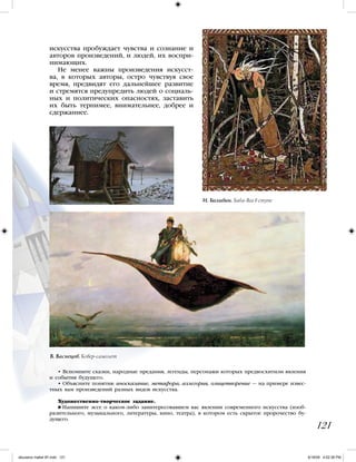 искусства пробуждает чувства и сознание и
авторов произведений, и людей, их воспри-
нимающих.
Не менее важны произведения искусст-
ва, в которых авторы, остро чувствуя свое
время, предвидят его дальнейшее развитие
и стремятся предупредить людей о социаль-
ных и политических опасностях, заставить
их быть терпимее, внимательнее, добрее и
сдержаннее.
121
• Вспомните сказки, народные предания, легенды, персонажи которых предвосхитили явления
и события будущего.
• Объясните понятия: иносказание, метафора, аллегория, олицетворение — на примере извес-
тных вам произведений разных видов искусства.
Художественно-творческое задание.
Напишите эссе о каком-либо заинтересовавшем вас явлении современного искусства (изоб-
разительного, музыкального, литературы, кино, театра), в котором есть скрытое пророчество бу-
дущего.
И. Билибин. Баба-Яга в ступе
В. Васнецов. Ковер-самолет
iskusstvo maket 9!!.indd 121 6/18/09 4:52:38 PM
 