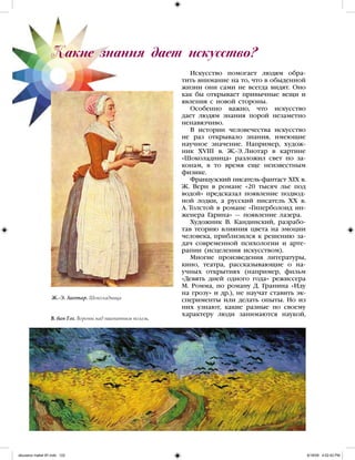 Искусство помогает людям обра-
тить внимание на то, что в обыденной
жизни они сами не всегда видят. Оно
как бы открывает привычные вещи и
явления с новой стороны.
Особенно важно, что искусство
дает людям знания порой незаметно
ненавязчиво.
В истории человечества искусство
не раз открывало знания, имеющие
научное значение. Например, худож-
ник XVIII в. Ж.-Э. Лиотар в картине
«Шоколадница» разложил свет по за-
конам, в то время еще неизвестным
физике.
Французский писатель-фантаст XIX в.
Ж. Верн в романе «20 тысяч лье под
водой» предсказал появление подвод-
ной лодки, а русский писатель XX в.
А. Толстой в романе «Гиперболоид ин-
женера Гарина» — появление лазера.
Художник В. Кандинский, разрабо-
тав теорию влияния цвета на эмоции
человека, приблизился к решению за-
дач современной психологии и арте-
рапии (исцеления искусством).
Многие произведения литературы,
кино, театра, рассказывающие о на-
учных открытиях (например, фильм
«Девять дней одного года» режиссера
М. Ромма, по роману Д. Гранина «Иду
на грозу» и др.), не научат ставить эк-
сперименты или делать опыты. Но из
них узнают, какие разные по своему
характеру люди занимаются наукой,
Какие знания дает искусство?
Ж.-Э. Лиотар. Шоколадница
В. ван Гог. Вороны над пшеничным полем.
iskusstvo maket 9!!.indd 122 6/18/09 4:52:42 PM
 