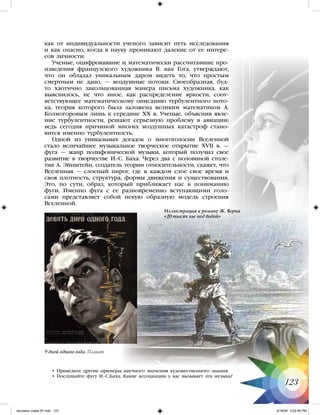 как от индивидуальности ученого зависит путь исследования
и как опасно, когда в науку проникают далекие от ее интере-
сов личности.
Ученые, оцифровавшие и математически рассчитавшие про-
изведения французского художника В. ван Гога, утверждают,
что он обладал уникальным даром видеть то, что простым
смертным не дано, — воздушные потоки. Своеобразная, буд-
то хаотично закольцованная манера письма художника, как
выяснилось, не что иное, как распределение яркости, соот-
ветствующее математическому описанию турбулентного пото-
ка, теория которого была заложена великим математиком А.
Колмогоровым лишь к середине XX в. Ученые, объяснив явле-
ние турбулентности, решают серьезную проблему в авиации:
ведь сегодня причиной многих воздушных катастроф стано-
вится именно турбулентность.
Одной из уникальных догадок о многоголосии Вселенной
стало величайшее музыкальное творческое открытие XVII в. —
фуга — жанр полифонической музыки, который получил свое
развитие в творчестве И.-С. Баха. Через два с половиной столе-
тия А. Эйнштейн, создатель теории относительности, скажет, что
Вселенная — слоеный пирог, где в каждом слое свое время и
своя плотность, структура, формы движения и существования.
Это, по сути, образ, который приближает нас к пониманию
фуги. Именно фуга с ее разновременно вступающими голо-
сами представляет собой некую образную модель строения
Вселенной.
• Приведите другие примеры научного значения художественного знания.
• Послушайте фугу И.-С.Баха. Какие ассоциации у вас вызывает эта музыка?
123
Иллюстрация к роману Ж. Верна
«20 тысяч лье под водой»
9 дней одного года. Плакат
iskusstvo maket 9!!.indd 123 6/18/09 4:52:46 PM
 