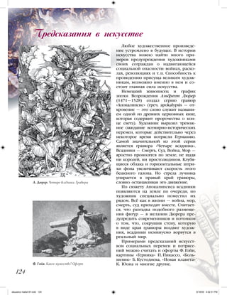 Любое художественное произведе-
ние устремлено в будущее. В истории
искусства можно найти много при-
меров предупреждения художниками
своих сограждан о надвигающейся
социальной опасности: войнах, раско-
лах, революциях и т. п. Способность к
провидению присуща великим худож-
никам, возможно именно в нем и со-
стоит главная сила искусства.
Немецкий живописец и график
эпохи Возрождения Альбрехт Дюрер
(1471—1528) создал серию гравюр
«Апокалипсис» (греч. apokalypsis — от-
кровение — это слово служит названи-
ем одной из древних церковных книг,
которая содержит пророчества о кон-
це света). Художник выразил тревож-
ное ожидание всемирно-исторических
перемен, которые действительно через
некоторое время потрясли Германию.
Самой значительной из этой серии
является гравюра «Четыре всадника».
Всадники — Смерть, Суд, Война, Мор —
яростно проносятся по земле, не щадя
ни королей, ни простолюдинов. Клубя-
щиеся облака и горизонтальные штри-
хи фона увеличивают скорость этого
бешеного галопа. Но стрела лучника
упирается в правый край гравюры,
словно останавливая это движение.
По сюжету Апокалипсиса всадники
появляются на земле по очереди, но
художник специально поместил их
рядом. Всё как в жизни — война, мор,
смерть, суд приходят вместе. Считает-
ся, что разгадка подобного размеще-
ния фигур — в желании Дюрера пре-
дупредить современников и потомков
о том, что, сокрушив стену, которую
в виде края гравюры воздвиг худож-
ник, всадники неминуемо ворвутся в
реальный мир.
Примерами предсказаний искусст-
вом социальных перемен и потрясе-
ний можно считать и офорты Ф. Гойи,
картины «Герника» П. Пикассо, «Боль-
шевик» Б. Кустодиева, «Новая планета»
К. Юона и многие другие.
Предсказания в искусстве
124
Ф. Гойя. Какое мужество! Офорт
А. Дюрер. Четыре всадника. Гравюра
iskusstvo maket 9!!.indd 124 6/18/09 4:52:51 PM
 