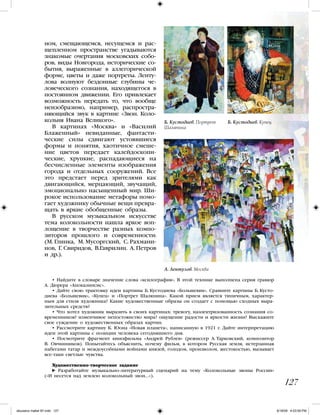 • Найдите в словаре значение слова «ксилография». В этой технике выполнена серия гравюр
А. Дюрера «Апокалипсис».
• Дайте свою трактовку идеи картины Б. Кустодиева «Большевик». Сравните картины Б. Кусто-
диева «Большевик», «Купец» и «Портрет Шаляпина». Какой прием является типичным, характер-
ным для стиля художника? Какие художественные образы он создает с помощью сходных выра-
зительных средств?
• Что хотел художник выразить в своих картинах: тревогу, наэлектризованность сознания со-
временников? изменчивое непостоянство мира? ощущение радости и яркости жизни? Выскажите
свое суждение о художественных образах картин.
• Рассмотрите картину К. Юона «Новая планета», написанную в 1921 г. Дайте интерпретацию
идеи этой картины с позиции человека сегодняшнего дня.
• Посмотрите фрагмент кинофильма «Андрей Рублев» (режиссер А. Тарковский, композитор
В. Овчинников). Попытайтесь объяснить, почему фильм, в котором Русская земля, истерзанная
набегами татар и междоусобными войнами князей, голодом, произволом, жестокостью, вызывает
все-таки светлые чувства.
Художественно-творческое задание
Разработайте музыкально-литературный сценарий на тему «Колокольные звоны России»
(«И несется над землею колокольный звон...»).
127
ном, смещающемся, несущемся и рас-
щепленном пространстве угадываются
знакомые очертания московских собо-
ров, виды Новгорода, исторические со-
бытия, выраженные в аллегорической
форме, цветы и даже портреты. Ленту-
лова волнуют бездонные глубины че-
ловеческого сознания, находящегося в
постоянном движении. Его привлекает
возможность передать то, что вообще
неизобразимо, например, распростра-
няющийся звук в картине «Звон. Коло-
кольня Ивана Великого».
В картинах «Москва» и «Василий
Блаженный» невиданные, фантасти-
ческие силы сдвигают устоявшиеся
формы и понятия, хаотичное смеше-
ние цветов передает калейдоскопи-
ческие, хрупкие, распадающиеся на
бесчисленные элементы изображения
города и отдельных сооружений. Все
это предстает перед зрителями как
двигающийся, мерцающий, звучащий,
эмоционально насыщенный мир. Ши-
рокое использование метафоры помо-
гает художнику обычные вещи превра-
щать в яркие обобщенные образы.
В русском музыкальном искусстве
тема колокольности нашла яркое воп-
лощение в творчестве разных компо-
зиторов прошлого и современности:
(М. Глинка, М. Мусоргский, С. Рахмани-
нов, Г. Свиридов, В.Гаврилин. А. Петров
и др.).
Б. Кустодиев. Купец
А. Лентулов. Москва
Б. Кустодиев. Портрет
Шаляпина
iskusstvo maket 9!!.indd 127 6/18/09 4:53:09 PM
 