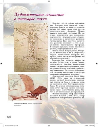 Конечно, для искусства предсказа-
ние будущего или открытие новых
научных фактов не является главной
целью, это всего лишь одна из его
многочисленных функций. Можно
сказать, побочный результат. Но он
очень показателен для понимания
значимости художественно-образно-
го мышления в культурном развитии
человечества. Как известно, культур-
ное развитие включает в себя и до-
стижения технического прогресса.
В истории культуры много различных
фактов, подтверждающих это.
Гений эпохи Возрождения Леонар-
до да Винчи уже в XV в. разработал
модель летательного аппарата! Его,
правда, тогда так и не построили, но
чертежи сохранились.
Французский писатель Оноре де
Бальзак (1799—1850) в своей эпопее
«Человеческая комедия», включающей
множество романов и рассказов, рань-
ше ученых сделал отдельные наблюде-
ния, связанные с биологической приро-
дой человека, исследовал психологию
душевной деформации личности.
Французский писатель Жюль Верн
(1828—1905), один из основателей
жанра научной фантастики, предска-
зал полеты на Луну в то время, когда
ни самолетов, а тем более ракет еще не
было. Во многих произведениях писа-
теля звучит протест против использо-
вания науки в преступных целях. Зна-
чит и эту возможность он предвидел!
Русский писатель, граф Алексей Ни-
колаевич Толстой (1882—1945), автор
известных исторических романов, на-
128
Художественное мышление
в авангарде науки
Леонардо да Винчи. Эскизы летательных
аппаратов
iskusstvo maket 9!!.indd 128 6/18/09 4:53:14 PM
 