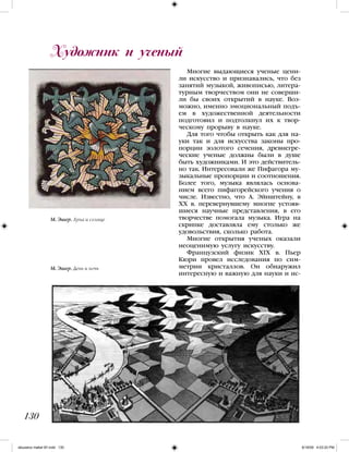 Многие выдающиеся ученые цени-
ли искусство и признавались, что без
занятий музыкой, живописью, литера-
турным творчеством они не соверши-
ли бы своих открытий в науке. Воз-
можно, именно эмоциональный подъ-
ем в художественной деятельности
подготовил и подтолкнул их к твор-
ческому прорыву в науке.
Для того чтобы открыть как для на-
уки так и для искусства законы про-
порции золотого сечения, древнегре-
ческие ученые должны были в душе
быть художниками. И это действитель-
но так. Интересовали же Пифагора му-
зыкальные пропорции и соотношения.
Более того, музыка являлась основа-
нием всего пифагорейского учения о
числе. Известно, что А. Эйнштейну, в
ХХ в. перевернувшему многие устояв-
шиеся научные представления, в его
творчестве помогала музыка. Игра на
скрипке доставляла ему столько же
удовольствия, сколько работа.
Многие открытия ученых оказали
неоценимую услугу искусству.
Французский физик XIX в. Пьер
Кюри провел исследования по сим-
метрии кристаллов. Он обнаружил
интересную и важную для науки и ис-
Художник и ученый
130
М. Эшер. Луна и солнце
М. Эшер. День и ночь
iskusstvo maket 9!!.indd 130 6/18/09 4:53:20 PM
 