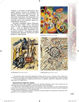 • Посмотрите самые известные гравюры М. Эшера «День и ночь», «Солнце и луна». Какие эмо-
циональные состояния они передают? Объясните почему. Дайте интерпретацию сюжета гравюр.
• Послушайте фрагмент симфонической поэмы А. Скрябина «Прометей». Нарисуйте цветовую
партитуру этого фрагмента.
Художественно-творческие задания
Сделайте эскиз герба, товарного знака или эмблемы (карандаш, перо, тушь; коллаж или ап-
пликация; компьютерная графика), используя разные виды симметрии.
Представьте какой-нибудь предмет или явление в виде исходящих от него энергетических
потоков, как это делали художники-лучисты. Выполните композицию в любой технике. Подберите
музыку, ассоциирующуюся с этой композицией.
Выполните декоративную работу, используя антисимметрию как принцип получения изоб-
ражения (по типу гравюр М. Эшера).
133
намику и истинно музыкальное раз-
витие ритма. Одним из первых его
произведений стал цветной диск, по
форме напоминающий мишень, но
цветовые переходы составляющих его
соседних элементов имеют дополни-
тельные цвета, что придает диску не-
обычайную энергию.
Русский художник Павел Николае-
вич Филонов (1882—1941) выполнил
в 20-е гг. ХХ в. графическую компози-
цию — одну из «формул Вселенной».
В ней он предугадал движение суб-
атомных частиц, с помощью которых
современные физики пытаются найти
формулу мироздания.
П. Филонов. Формула вселенной
Р. Делоне. С уважением к Блерио
М. Ларионов. Лучистый пейзаж
iskusstvo maket 9!!.indd 133 6/18/09 4:54:51 PM
 