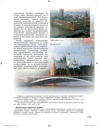 технологий, которые учитывают не
только меру (законы) красоты, но и
моду, функциональность. Эти техно-
логии открывают область промыш-
ленного искусства и являются ре-
зультатом проникновения эстетики в
технику. О художественной ценности
же каждого отдельного предмета го-
ворить уже не приходится. Вещи, со-
зданные на основе индустриальных
технологий, производятся быстро и
в большом количестве, становятся де-
шевле и доступнее для массового по-
купателя.
Чтобы выдержать конкуренцию
производителей предметов и услуг
для повседневной жизни, стало необ-
ходимо привлечекать для их разработ-
ки людей творческих специальностей:
архитекторов, художников, дизайне-
ров, оформителей, декораторов, мо-
дельеров, стилистов, рекламных ме-
неджеров и др. Деятельность этих
специалистов делает продукт про-
мышленного производства не толь-
ко целесообразным и конструктивно
осмысленным, но и художественно-
значимым, формирующим эстетичес-
кую среду жизни каждого человека.
135
Парламент. Лондон
• Найдите в справочной литературе понятия: промышленное искусство, техническая эстети-
ка, дизайн. Выпишите в тетрадь те слова и выражения, которые отражают их смысл.
• Изучите облик вашего города (района), поселка, деревни. Какие особенности говорят о тра-
дициях в его облике, а какие — о новаторстве?
• Проследите историческую трансформацию (изменение) одного из предметов быта или ору-
дия труда (чайник, утюг, пила и др.)
Художественно-творческие задания
Сделайте фотомонтаж или подготовьте компьютерную презентацию на одну из тем: «Площадь
современного города», «Реклама в нашем поселке (селе)», «Магазины: убранство и интерьеры»,
«Фонари на улицах города», «Музыка на городских (сельских) праздниках», «Традиции и совре-
менность в облике моего города».
Кремль. Москва
iskusstvo maket 9!!.indd 135 6/18/09 4:54:59 PM
 
