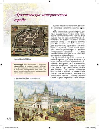 Одним из самых полезных для жиз-
ни человека искусств является архи-
тектура.
Если сравнивать архитектуру с дру-
гими искусствами, то по мере услов-
ности к ней ближе всего музыка. Ведь
музыка так же как архитектура и ма-
тематика, не имеет аналогов в окру-
жающем мире — ее форма абстрак-
тна. Не явилось ли это основанием
для постоянного сравнения архитек-
туры с музыкой? «Застывшей музы-
кой» назвал архитектуру Ф. Шеллинг;
«отзвучавшей мелодией» — И.-В. Гёте.
Многие композиторы были тонкими
ценителями архитектуры.
С древнейших времен человек на-
учился строить для себя жилище. Для
этого использовались природные ма-
териалы, которыми была богата окру-
жающая местность. Большое количе-
ство домов образовывало поселения.
Для обороны от врагов поселения
обносились стенами, огораживались
тыном или частоколом, плетнем или
деревянной стеной. Поэтому русское
слово «город» первоначально означа-
Архитектура исторического
города
136
Архитектура (лат. architectura) — искусство
проектировать и строить здания, сооруже-
ния, организующие пространственную сре-
ду, искусство формирования этой среды для
жизни и деятельности людей, доставляющее
эстетическое наслаждение.
Карта Москвы XVI века
В. Васнецов. XVI века. Расцвет Кремля
iskusstvo maket 9!!.indd 136 6/18/09 4:55:04 PM
 