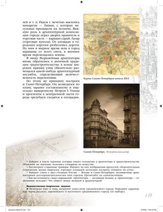 лей и т. п. Рядом с мечетью высились
минареты — башни, с которых му-
сульман призывали на молитву. Важ-
ную роль в архитектурной компози-
ции города играл дворец правителя и
торговая часть — караван-сарай, базар
(торговые купола). От площади к го-
родским воротам разбегались дороги.
По ним в мирное время шли в город
караваны со всего света, в военное
время перемещались воины.
В эпоху Возрождения архитекторы
вновь обратились к античной тради-
ции градостроительства: в конце ши-
роких прямых улиц обязательно раз-
мещался какой-нибудь архитектурный
ансамбль, определяющий величест-
венность перспективы.
По этому же принципу построен
и Санкт-Петербург. Он возводился по
плану, заранее составленному и тща-
тельно выверенному Петром I. Улицы
и проспекты в центральной части го-
рода трезубцем сходятся к площадям.
139
Карта Санкт-Петербурга начала XX в.
• Найдите в тексте термины, которые имеют отношение к архитектуре и градостроительству.
Объясните их значение, пользуясь словарями по искусству.
• Рассмотрите старинные гравюры. Найдите на них изображения крепостей, оборонительных
сооружений, жилых кварталов, торговых площадей, культовых построек. Опишите их устно.
• Найдите стихи о двух столицах России — Москве и Санкт-Петербурге, посвященные архи-
тектурным достопримечательностям этих городов. Прочитайте их одноклассникам.
• Как вы понимаете смысл выражений: «Архитектура — застывшая музыка» и «Архитектура — от-
звучавшая мелодия»? Что общего между музыкой и архитектурой?
Художественно-творческое задание
Используя перо и тушь, начертите план-схему средневекового города. Передайте характер-
ные черты русского, европейского и восточного средневекового города (по выбору).
Санкт-Петербург. Исторический центр
iskusstvo maket 9!!.indd 139 6/18/09 4:55:25 PM
 