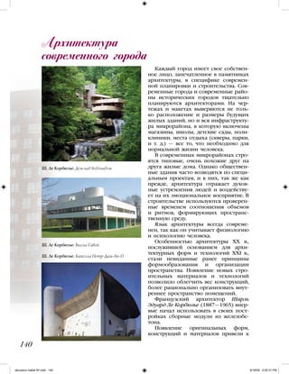 Каждый город имеет свое собствен-
ное лицо, запечатленное в памятниках
архитектуры, в специфике современ-
ной планировки и строительства. Сов-
ременные города и современные райо-
ны исторических городов тщательно
планируются архитекторами. На чер-
тежах и макетах выверяются не толь-
ко расположение и размеры будущих
жилых зданий, но и вся инфраструкту-
ра микрорайона, в которую включены
магазины, школы, детские сады, поли-
клиники, места отдыха (скверы, парки,
и т. д.) — все то, что необходимо для
нормальной жизни человека.
В современных микрорайонах стро-
ятся типовые, очень похожие друг на
друга жилые дома. Однако обществен-
ные здания часто возводятся по специ-
альным проектам, и в них, так же как
прежде, архитектура отражает духов-
ные устремления людей и воздейству-
ет на их эмоциональное восприятие. В
строительстве используются проверен-
ные временем соотношения объемов
и ритмов, формирующих пространс-
твенную среду.
Язык архитектуры всегда совреме-
нен, так как он учитывает физиологию
и психологию человека.
Особенностью архитектуры ХХ в.,
послужившей основанием для архи-
тектурных форм и технологий ХХI в.,
стали невиданные ранее принципы
формообразования и организации
пространства. Появление новых стро-
ительных материалов и технологий
позволило облегчить вес конструкций,
более рационально организовать внут-
реннее пространство помещений.
Французский архитектор Шарль
Эдуард Ле Корбюзье (1887—1965) впер-
вые начал использовать в своих пост-
ройках сборные модули из железобе-
тона.
Появление оригинальных форм,
конструкций и материалов привели к
Архитектура
современного города
140
Ш. Ле Корбюзье. Дом над водопадом
Ш. Ле Корбюзье. Вилла Савой
Ш. Ле Корбюзье. Капелла Нотр-Дам-дю-О
iskusstvo maket 9!!.indd 140 6/18/09 4:55:31 PM
 