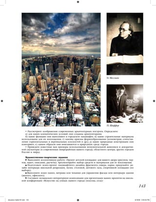 143
О. Мессиан
П. Шеффер
• Рассмотрите изображения современных архитектурных построек. Определите:
а) для каких климатических условий они созданы архитекторами;
б) какие функции они выполняют в городском ландшафте; в) какие строительные материалы
использованы для их воплощения; г) каковы приемы формообразования (асимметрия, сопостав-
ление горизонтальных и вертикальных плоскостей и др.); д) какие природные конструкции они
повторяют; е) каким образом они вписываются в природную среду города.
• Приведите известные вам примеры использования монументальной живописи и декоратив-
ной скульптуры (в современных микрорайонах вашего города, областного центра, других городов
России и мира).
Художественно-творческие задания
Выполните коллективную работу: «Проект детской площадки» для вашего двора (рисунок, чер-
теж, макет, описание, расчеты). Аргументируйте выбор средств и материалов для ее воплощения.
Подготовьте эскиз-проект ландшафтного дизайна фрагмента сквера, парка; придумайте ди-
зайн интерьера школьной рекреации, музея, столовой, актового зала, спортивной площадки (по
выбору).
Выполните эскиз панно, витража или чеканки для украшения фасада или интерьера здания
(жилого, офисного).
Составьте музыкально-литературную композицию для презентации ваших проектов на школь-
ной конференции «Искусство на улицах нашего города (поселка, села)»
iskusstvo maket 9!!.indd 143 6/18/09 4:55:44 PM
 