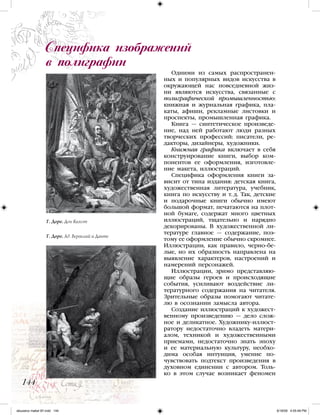 Одними из самых распространен-
ных и популярных видов искусства в
окружающей нас повседневной жиз-
ни являются искусства, связанные с
полиграфической промышленностью:
книжная и журнальная графика, пла-
каты, афиши, рекламные листовки и
проспекты, промышленная графика.
Книга — синтетическое произведе-
ние, над ней работают люди разных
творческих профессий: писатели, ре-
дакторы, дизайнеры, художники.
Книжная графика включает в себя
конструирование книги, выбор ком-
понентов ее оформления, изготовле-
ние макета, иллюстраций.
Специфика оформления книги за-
висит от типа издания: детская книга,
художественная литература, учебник,
книга по искусству и т. д. Так, детские
и подарочные книги обычно имеют
большой формат, печатаются на плот-
ной бумаге, содержат много цветных
иллюстраций, тщательно и нарядно
декорированы. В художественной ли-
тературе главное — содержание, поэ-
тому ее оформление обычно скромнее.
Иллюстрации, как правило, черно-бе-
лые, но их образность направлена на
выявление характеров, настроений и
намерений персонажей.
Иллюстрации, зримо представляю-
щие образы героев и происходящие
события, усиливают воздействие ли-
тературного содержания на читателя.
Зрительные образы помогают читате-
лю в осознании замысла автора.
Создание иллюстраций к художест-
венному произведению — дело слож-
ное и деликатное. Художнику-иллюст-
ратору недостаточно владеть матери-
алом, техникой и художественными
приемами, недостаточно знать эпоху
и ее материальную культуру, необхо-
дима особая интуиция, умение по-
чувствовать подтекст произведения в
духовном единении с автором. Толь-
ко в этом случае возникает феномен
Специфика изображений
в полиграфии
144
Г. Доре. Дон Кихот
Г. Доре. Ад. Вергилий и Данте
iskusstvo maket 9!!.indd 144 6/18/09 4:55:48 PM
 
